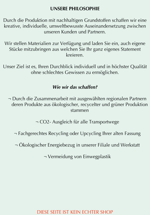 
UNSERE PHILOSOPHIE

Durch die Produktion mit nachhaltigen Grundstoffen schaffen wir eine kreative, individuelle, umweltbewusste Auseinandersetzung zwischen unseren Kunden und Partnern.

Wir stellen Materialien zur Verfügung und laden Sie ein, auch eigene Stücke mitzubringen aus welchen Sie Ihr ganz eigenes Statement kreieren.

Unser Ziel ist es, Ihren Durchblick individuell und in höchster Qualität ohne schlechtes Gewissen zu ermöglichen.


Wie wir das schaffen?

¬	Durch die Zusammenarbeit mit ausgewählten regionalen Partnern deren Produkte aus ökologischer, recycelter und grüner Produktion stammen

¬	CO2- Ausgleich für alle Transportwege 

¬	Fachgerechtes Recycling oder Upcycling Ihrer alten Fassung

¬	Ökologischer Energiebezug in unserer Filiale und Werkstatt

¬	Vermeidung von Einwegplastik









DIESE SEITE IST KEIN ECHTER SHOP